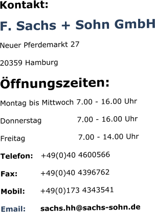 Kontakt: F. Sachs + Sohn GmbH Neuer Pferdemarkt 27 20359 Hamburg Öffnungszeiten: Montag bis Mittwoch 7.00 - 16.00 Uhr Donnerstag              7.00 - 16.00 Uhr Freitag                     7.00 - 14.00 Uhr Telefon:   +49(0)40 4600566 Fax:         +49(0)40 4396762 Mobil:      +49(0)173 4343541 Email:      sachs.hh@sachs-sohn.de